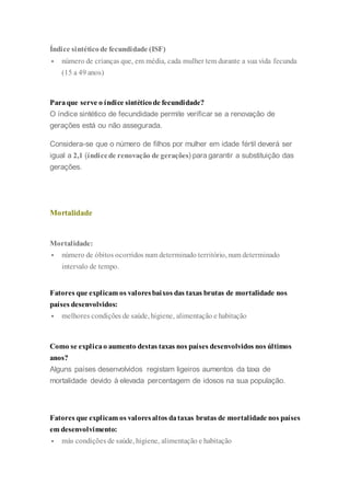 Índice sintéticode fecundidade (ISF)
 número de crianças que, em média, cada mulher tem durante a sua vida fecunda
(15 a 49 anos)
Paraque serve o índice sintéticode fecundidade?
O índice sintético de fecundidade permite verificar se a renovação de
gerações está ou não assegurada.
Considera-se que o número de filhos por mulher em idade fértil deverá ser
igual a 2,1 (índicede renovação de gerações) paragarantir a substituição das
gerações.
Mortalidade
Mortalidade:
 número de óbitos ocorridos num determinado território, num determinado
intervalo de tempo.
Fatores que explicam os valoresbaixos das taxas brutas de mortalidade nos
países desenvolvidos:
 melhores condições de saúde, higiene, alimentação e habitação
Como se explicao aumento destas taxas nos países desenvolvidos nos últimos
anos?
Alguns países desenvolvidos registam ligeiros aumentos da taxa de
mortalidade devido à elevada percentagem de idosos na sua população.
Fatores que explicam os valoresaltos dataxas brutas de mortalidade nos países
em desenvolvimento:
 más condições de saúde, higiene, alimentação e habitação
 