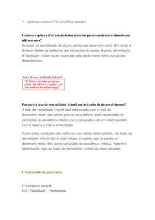  epidemias como a SIDA e conflitos armados
Como se explicaadiminuiçãodestas taxas nos países em desenvolvimento nos
últimos anos?
As taxas de mortalidade de alguns países em desenvolvimento têm vindo a
diminuir devido às melhorias das condições de saúde, higiene, alimentação
e habitação, muitas vezes suportada pela ajuda humanitária dos países
desenvolvidos.
Taxa de mortalidade infantil
Porque é a taxa de mortalidade infantil um indicador de desenvolvimento?
A taxa de mortalidade infantil está relacionada com o nível de
desenvolvimento dos países pois os seus valores estão associados às
condições de assistência médica pré e pós-parto e de um maior cuidado
com a higiene e com a alimentação.
Como estas condições são melhores nos países desenvolvidos, as taxas de
mortalidade infantil são aí mais baixas, enquanto que os países em
desenvolvimento têm piores condições de assistência médica, higiene e
alimentação, logo as taxas de mortalidade infantil são mais elevadas.
Crescimento da população
Crescimento natural
CN = Natalidade – Mortalidade
 