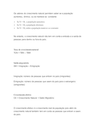 Os valores do crescimento natural permitem saber se a população
aumentou, diminui, ou se manteve-se constante:
 Se N > M, a população aumentou
 Se N < M, a população diminuiu
 Se N = M, então a população manteve-se constante
No entanto, o crescimento natural não tem em conta a entrada e a saída de
pessoas para dentro ou fora do país.
Taxa de crescimentonatural
TCN = TBN – TBM
Saldo migratório
SM = Imigração – Emigração
Imigração: número de pessoas que entram no país (imigrantes)
Emigração: número de pessoas que saem do país para o estrangeiro
(emigrantes)
Crescimento efetivo
CE = Crescimento Natural + Saldo Migratório
O crescimento efetivo é o crescimento real da população pois além do
crescimento natural também tem em conta as pessoas que entram e saem
do país.
 