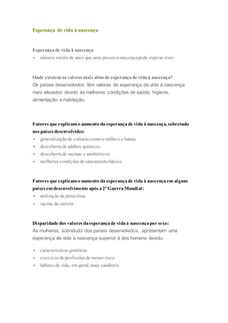 Esperança de vida à nascença
Esperançade vida à nascença
 número médio de anos que uma pessoaà nascençapode esperar viver
Onde existem os valores mais altos de esperançade vidaà nascença?
Os países desenvolvidos têm valores de esperança de vida à nascença
mais elevados devido às melhores condições de saúde, higiene,
alimentação e habitação.
Fatores que explicam o aumento da esperançade vida à nascença, sobretudo
nos países desenvolvidos:
 generalização de culturas como o milho e a batata
 descobertade adubos químicos
 descobertade vacinas e antibióticos
 melhores condições de saneamento básico
Fatores que explicam o aumento da esperançade vida à nascençaem alguns
países em desenvolvimento após a2ª GuerraMundial:
 utilização da penicilina
 vacina da varíola
Disparidade dos valores daesperançade vidaà nascençapor sexo:
As mulheres, sobretudo dos países desenvolvidos, apresentam uma
esperança de vida à nascença superior à dos homens devido:
 características genéticas
 exercíciode profissões de menor risco
 hábitos de vida, em geral, mais saudáveis
 