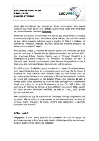 RESUMO DE GEOGRAFIA
PROF. CADU
FIQUEM ATENTOS
preço das mercadorias até derrotar as firmas concorrentes para depois
incorporá-las e fixar os preços à vontade. Quando isso ocorre entre empresas
de países diferentes chama-se Dumping*
Os trustes e os cartéis predominaram nos setores que exigiam maior tecnologia
e inversão de capitais, como eletricidade, aço e petróleo. Reuniam fabricantes
de aço, trilhos, produtos químicos (como o enxofre, na Itália e o potássio, na
Alemanha), lâmpadas elétricas, dinamite, transporte marítimo (impondo os
fretes em rotas específicas) etc.
Nos Estados Unidos, a indústria de material elétrico era dominada por duas
grandes empresas: a General- Electric Company (resultado da fusão, em 1892,
das empresas Édison General Electric com a Thomson Houston) e a
Westinghouse Electric Company. Na Alemanha, foi fundada em 1847 a
Siemens, que cresceu como empresa absolutamente independente e que é
hoje umas das maiores empresas do mundo em valor de vendas.
Em 1882, o grupo Rockefeller, que já era detentor do monopólio do petróleo em
uma vasta região dos EUA, foi reestruturado como um truste, dando origem à
Standart Oil, hoje EXXON, com controle direto de pelo menos 40% da
produção de petróleo do mundo capitalista e 35% de seu consumo. No início
do século XX, destacaram-se nos Estados Unidos dois gigantes do aço, a
United States Steel, resultante da fusão de doze siderúrgicas e a Bethlehem
Steel, uma holding de cerca de 50 fabricantes de aço. Em 1907, a Dupont já
controlava 64 fábricas de pólvora. A General Motors nasceu em 1908, a partir
da fusão de cinco empresas, formando, ao lado da FORD, outra grande
produtora de veículos.
Mais complexos do que os trustes são as chamadas holdings, surgidas em fins
do século XIX. A holding é uma empresa de administração que coordena as
diversas outras empresas do grupo, embora seja assegurada a aparente
autonomia das mesmas.
DETALHANDO:
Oligopólio: é uma forma evoluída de monopólio, no qual um grupo de
empresas promove o domínio de determinada oferta de produtos e/ou serviços.
Existem quatro formas básicas de oligopólio:
 