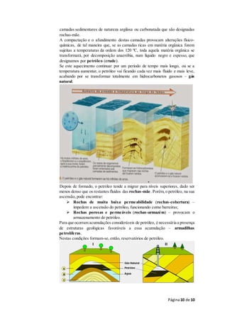 Página10 de 10
camadas sedimentares de natureza argilosa ou carbonatada que são designadas
rochas-mãe.
A compactação e o afundimento destas camadas provocam alterações físico-
químicas, de tal maneira que, se as camadas ricas em matéria orgânica forem
sujeitas a temperaturas da ordem dos 120 ºC, toda aquela matéria orgânica se
transformará, por decomposição anaeróbia, num líquido negro e espesso, que
designamos por petróleo (crude).
Se este aquecimento continuar por um período de tempo mais longo, ou se a
temperatura aumentar, o petróleo vai ficando cada vez mais fluido e mais leve,
acabando por se transformar totalmente em hidrocarbonetos gasosos – gás
natural.
Depois de formado, o petróleo tende a migrar para níveis superiores, dado ser
menos denso que os restantes fluidos das rochas-mãe. Porém,o petróleo, na sua
ascensão, pode encontrar:
 Rochas de muita baixa permeabilidade (rochas-cobertura) –
impedem a ascensão do petróleo, funcionando como barreiras;
 Rochas porosas e permeáveis (rochas-armazém) – provocam o
armazenamento do petróleo.
Para que ocorram acumulações consideráveis de petróleo, é necessária a presença
de estruturas geológicas favoráveis a essa acumulação – armadilhas
petrolíferas.
Nestas condições formam-se, então, reservatórios de petróleo.
 