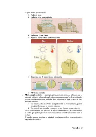 Página2 de 10
Alguns desses processos são:
 Ação da água
 Ação do gelo ou crioclastia
 Ação dos seres vivos
 Ação da temperatura ou termoclastia
 Crescimento de minerais ou haloclastia
 Alívio de pressão
o Meteorização química – decomposição química da rocha, de tal modo que os
minerais originais sofrem alterações,de estrutura atómica e/ou de constituição,
que os transformam noutros minerais. Esta meteorização pode ocorrer de duas
maneiras distintas:
 Os minerais são dissolvidos completamente e, posteriormente, podem
precipitar formando os mesmos minerais;
 Os minerais são alterados e, posteriormente, formam novos minerais.
Todos os seres vivos, em resultado de processos metabólicos, produzem fluidos
e ácidos que podem provocar alterações químicas quando em contato com as
rochas.
O quadro seguinte sintetiza as principais reações que podem ocorrer durante a
meteorização química.
 