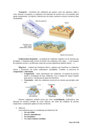 Página4 de 10
Transporte – movimento dos sedimentos por agentes, como rios, glaciares, ondas e
vento. Durante o transporte, os sedimentos são separados, de acordo com o seu tamanho, pelo
agente transportador. Ao rolarem e baterem uns nos outros, perdem as arestas e tornam-se mais
arredondados.
Sedimentação (deposição) – acumulação de sedimentos orgânicos ou de materiais que
precipitam. A deposição pode ocorrer no interior dos continentes (rios, lagos, …), nas margens
do continente-oceano e em diferentes zonas dos oceanos (plataforma, planície abissal, …).
Diagénese – conjunto dos fenómenos físicos e químicos que transforma os sedimentos
móveis e incoerentes em rochas sedimentares consolidadas. Combina os processos de
compactação e cimentação.
o Compactação – maior aproximação dos sedimentos. O aumento da pressão,
devido à acumulação de mais sedimentos, leva à redução do espaço ocupado
pelos poros e à deslocação da água dos interstícios.
o Cimentação – união dos sedimentos através de um cimento que precipita entre
eles.
Durante a diagénese, também ocorre, por vezes, recristalização, verificando-se uma
alteração da estrutura cristalina de certos minerais, por efeito das condições de pressão,
temperatura e composição química do meio envolvente.
 Minerais
Uma substância para ser considerada um mineral terá de:
o Ser um sólido;
o Ocorrer naturalmente;
o Ser inorgânico;
o Ter uma estrutura cristalina;
 