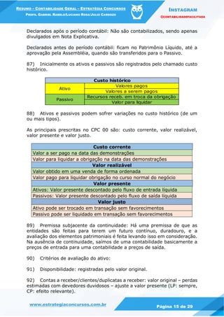 INSTAGRAM
@CONTABILIDADEFACILITADA
www.estrategiaconcursos.com.br Página 15 de 29
RESUMO – CONTABILIDADE GERAL – ESTRATÉGIA CONCURSOS
PROFS. GABRIEL RABELO/LUCIANO ROSA/JULIO CARDOZO
Declarados após o período contábil: Não são contabilizados, sendo apenas
divulgados em Nota Explicativa.
Declarados antes do período contábil: ficam no Patrimônio Líquido, até a
aprovação pela Assembléia, quando são transferidos para o Passivo.
87) Inicialmente os ativos e passivos são registrados pelo chamado custo
histórico.
Valores pagos
Valores a serem pagos
Recursos receb. em troca da obrigação
Valor para liquidar
Ativo
Passivo
Custo histórico
88) Ativos e passivos podem sofrer variações no custo histórico (de um
ou mais tipos).
As principais prescritas no CPC 00 são: custo corrente, valor realizável,
valor presente e valor justo.
Custo corrente
Valor a ser pago na data das demonstrações
Valor para liquidar a obrigação na data das demonstrações
Valor realizável
Valor obtido em uma venda de forma ordenada
Valor pago para liquidar obrigação no curso normal do negócio
Valor presente
Ativos: Valor presente descontado pelo fluxo de entrada líquida
Passivos: Valor presente descontado pelo fluxo de saída líquida
Valor justo
Ativo pode ser trocado em transação sem favorecimentos
Passivo pode ser liquidado em transação sem favorecimentos
89) Premissa subjacente da continuidade: Há uma premissa de que as
entidades são feitas para terem um futuro contínuo, duradouro, e a
avaliação dos elementos patrimoniais é feita levando isso em consideração.
Na ausência de continuidade, saímos de uma contabilidade basicamente a
preços de entrada para uma contabilidade a preços de saída.
90) Critérios de avaliação do ativo:
91) Disponibilidade: registradas pelo valor original.
92) Contas a receber/clientes/duplicatas a receber: valor original – perdas
estimadas com devedores duvidosos – ajuste a valor presente (LP: sempre,
CP: efeito relevante).
 