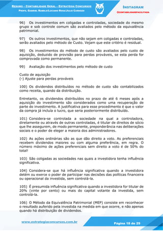 INSTAGRAM
@CONTABILIDADEFACILITADA
www.estrategiaconcursos.com.br Página 18 de 29
RESUMO – CONTABILIDADE GERAL – ESTRATÉGIA CONCURSOS
PROFS. GABRIEL RABELO/LUCIANO ROSA/JULIO CARDOZO
96) Os investimentos em coligadas e controladas, sociedade do mesmo
grupo e sob controle comum são avaliados pelo método da equivalência
patrimonial.
97) Os outros investimentos, que não sejam em coligadas e controladas,
serão avaliados pelo método de Custo. Vejam que este critério é residual.
98) Os investimentos do método de custo são avaliados pelo custo de
aquisição, deduzido de provisão para perdas prováveis, se esta perda for
comprovada como permanente.
99) Avaliação dos investimentos pelo método de custo
Custo de aquisição
(-) Ajuste para perdas prováveis
100) Os dividendos distribuídos no método de custo são contabilizados
como receita, quando da distribuição.
Entretanto, os dividendos distribuídos no prazo de até 6 meses após a
aquisição do investimento são considerados como uma recuperação de
parte do investimento. A justificativa para esse procedimento é que o valor
da compra já incluía o lucro, que seria posteriormente distribuído.
101) Considera-se controlada a sociedade na qual a controladora,
diretamente ou através de outras controladas, é titular de direitos de sócio
que lhe assegurem, de modo permanente, preponderância nas deliberações
sociais e o poder de eleger a maioria dos administradores.
102) As ações ordinárias são as que dão direito a voto. As preferenciais
recebem dividendos maiores ou com alguma preferência, em regra. O
número máximo de ações preferenciais sem direito a voto é de 50% do
total!
103) São coligadas as sociedades nas quais a investidora tenha influência
significativa.
104) Considera-se que há influência significativa quando a investidora
detém ou exerce o poder de participar nas decisões das políticas financeira
ou operacional da investida, sem controlá-la.
105) É presumida influência significativa quando a investidora for titular de
20% (vinte por cento) ou mais do capital votante da investida, sem
controlá-la.
106) O Método da Equivalência Patrimonial (MEP) consiste em reconhecer
o resultado auferido pela investida na medida em que ocorre, e não apenas
quando há distribuição de dividendos.
 
