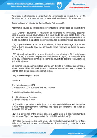 INSTAGRAM
@CONTABILIDADEFACILITADA
www.estrategiaconcursos.com.br Página 19 de 29
RESUMO – CONTABILIDADE GERAL – ESTRATÉGIA CONCURSOS
PROFS. GABRIEL RABELO/LUCIANO ROSA/JULIO CARDOZO
Para isso, multiplicamos o percentual de participação da investidora pelo PL
da investida, e comparamos com o valor do investimento da investidora.
Como calcular o Método da Equivalência Patrimonial?
Patrimônio líquido da investida x Percentual de participação da investidora
107) Quando apuramos o resultado do exercício na investida, jogamos
para a conta lucros acumulados. Ela não pode possuir saldo final, mas
continua a existir para receber os valores da demonstração do resultado de
modo transitório. Só poderá existir no balanço a conta prejuízo acumulado.
108) A partir da conta Lucros Acumulados, é feita a destinação dos lucros.
Todo o lucro apurado deve ser atribuído como reservas de lucro ou como
dividendos.
109) Quando a investida os seus dividendos, ela diminui o PL (conta lucros
acumulados) e aumenta o passivo (dividendos a pagar). A investidora vai
ter o seu investimento diminuído quando a investida declara os dividendos,
pois o PL diminui.
Ao mesmo tempo, a investidora vai ter um direito a receber. Que direito é
esse? Como sócio, ela terá direito a receber dividendos. De quanto? De
acordo com a sua fração do capital social.
110) Contabilização – MEP:
Pelo MEP:
D – Investimento – MEP
C – Resultado com Equivalência Patrimonial
Contabilização dos dividendos:
D – Dividendos a Receber
C - Investimento – MEP
111) A diferença entre o valor justo e o valor contábil dos ativos líquidos é
a Mais Valia (antigamente chamada de “ágio por diferença de valor de
mercado dos ativos”).
112) E a diferença entre o valor pago e o valor justo é o goodwill (também
chamado de “ágio por expectativa de rentabilidade futura”).
113) Nas demonstrações individuais da controladora/investidora, a Mais
Valia e o Goodwill ficam classificados em Investimento, controlados em
subcontas.
 