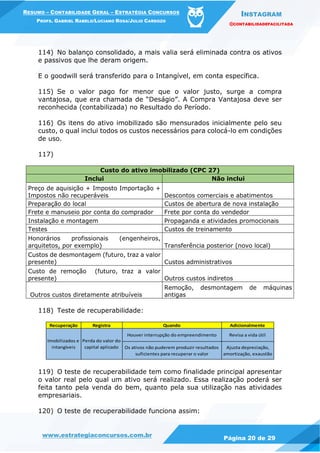 INSTAGRAM
@CONTABILIDADEFACILITADA
www.estrategiaconcursos.com.br Página 20 de 29
RESUMO – CONTABILIDADE GERAL – ESTRATÉGIA CONCURSOS
PROFS. GABRIEL RABELO/LUCIANO ROSA/JULIO CARDOZO
114) No balanço consolidado, a mais valia será eliminada contra os ativos
e passivos que lhe deram origem.
E o goodwill será transferido para o Intangível, em conta específica.
115) Se o valor pago for menor que o valor justo, surge a compra
vantajosa, que era chamada de “Deságio”. A Compra Vantajosa deve ser
reconhecida (contabilizada) no Resultado do Período.
116) Os itens do ativo imobilizado são mensurados inicialmente pelo seu
custo, o qual inclui todos os custos necessários para colocá-lo em condições
de uso.
117)
Custo do ativo imobilizado (CPC 27)
Inclui Não inclui
Preço de aquisição + Imposto Importação +
Impostos não recuperáveis Descontos comerciais e abatimentos
Preparação do local Custos de abertura de nova instalação
Frete e manuseio por conta do comprador Frete por conta do vendedor
Instalação e montagem Propaganda e atividades promocionais
Testes Custos de treinamento
Honorários profissionais (engenheiros,
arquitetos, por exemplo) Transferência posterior (novo local)
Custos de desmontagem (futuro, traz a valor
presente) Custos administrativos
Custo de remoção (futuro, traz a valor
presente) Outros custos indiretos
Outros custos diretamente atribuíveis
Remoção, desmontagem de máquinas
antigas
118) Teste de recuperabilidade:
Recuperação Registra Quando Adicionalmente
Houver interrupção do empreendimento Revisa a vida útil
Os ativos não puderem produzir resultados
suficientes para recuperar o valor
Ajusta depreciação,
amortização, exaustão
Imobilizados e
intangíveis
Perda do valor do
capital aplicado
119) O teste de recuperabilidade tem como finalidade principal apresentar
o valor real pelo qual um ativo será realizado. Essa realização poderá ser
feita tanto pela venda do bem, quanto pela sua utilização nas atividades
empresariais.
120) O teste de recuperabilidade funciona assim:
 