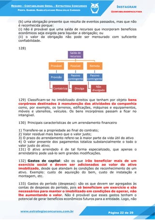INSTAGRAM
@CONTABILIDADEFACILITADA
www.estrategiaconcursos.com.br Página 22 de 29
RESUMO – CONTABILIDADE GERAL – ESTRATÉGIA CONCURSOS
PROFS. GABRIEL RABELO/LUCIANO ROSA/JULIO CARDOZO
(b) uma obrigação presente que resulta de eventos passados, mas que não
é reconhecida porque:
(i) não é provável que uma saída de recursos que incorporam benefícios
econômicos seja exigida para liquidar a obrigação; ou
(ii) o valor da obrigação não pode ser mensurado com suficiente
confiabilidade.
128)
129) Classificam-se no imobilizado direitos que tenham por objeto bens
corpóreos destinados à manutenção das atividades da companhia
como, por exemplo, os terrenos, edificações, máquinas e equipamentos,
móveis e utensílios, veículos. Os bens incorpóreos passam a ficar no
intangível.
130) Principais características de um arrendamento financeiro
1) Transfere-se a propriedade ao final do contrato;
2) Valor residual mais baixo que o valor justo;
3) O prazo do arrendamento refere-se à maior parte da vida útil do ativo
4) O valor presente dos pagamentos totaliza substancialmente o todo o
valor justo do ativo;
131) O ativo arrendado é de tal forma especializado, que apenas o
arrendatário pode usá-lo sem grandes modificações.
132) Gastos de capital: são os que irão beneficiar mais de um
exercício social e devem ser adicionados ao valor do ativo
imobilizado, desde que atendam às condições de reconhecimento de um
ativo. Exemplo: custo de aquisição do bem, custo de instalação e
montagem, etc.
133) Gastos do período (despesas): são os que devem ser agregados às
contas de despesas do período, pois só beneficiam um exercício e são
necessários para manter o imobilizado em condições de operar, não
lhe aumentando o valor. Não é provável que esses gastos tenham o
potencial de gerar benefícios econômicos futuros para a entidade. Logo, não
 