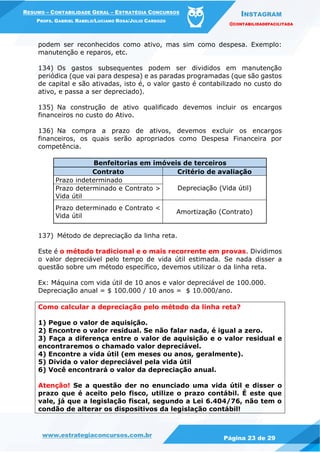INSTAGRAM
@CONTABILIDADEFACILITADA
www.estrategiaconcursos.com.br Página 23 de 29
RESUMO – CONTABILIDADE GERAL – ESTRATÉGIA CONCURSOS
PROFS. GABRIEL RABELO/LUCIANO ROSA/JULIO CARDOZO
podem ser reconhecidos como ativo, mas sim como despesa. Exemplo:
manutenção e reparos, etc.
134) Os gastos subsequentes podem ser divididos em manutenção
periódica (que vai para despesa) e as paradas programadas (que são gastos
de capital e são ativadas, isto é, o valor gasto é contabilizado no custo do
ativo, e passa a ser depreciado).
135) Na construção de ativo qualificado devemos incluir os encargos
financeiros no custo do Ativo.
136) Na compra a prazo de ativos, devemos excluir os encargos
financeiros, os quais serão apropriados como Despesa Financeira por
competência.
Benfeitorias em imóveis de terceiros
Contrato Critério de avaliação
Prazo indeterminado
Depreciação (Vida útil)Prazo determinado e Contrato >
Vida útil
Prazo determinado e Contrato <
Vida útil
Amortização (Contrato)
137) Método de depreciação da linha reta.
Este é o método tradicional e o mais recorrente em provas. Dividimos
o valor depreciável pelo tempo de vida útil estimada. Se nada disser a
questão sobre um método específico, devemos utilizar o da linha reta.
Ex: Máquina com vida útil de 10 anos e valor depreciável de 100.000.
Depreciação anual = $ 100.000 / 10 anos = $ 10.000/ano.
Como calcular a depreciação pelo método da linha reta?
1) Pegue o valor de aquisição.
2) Encontre o valor residual. Se não falar nada, é igual a zero.
3) Faça a diferença entre o valor de aquisição e o valor residual e
encontraremos o chamado valor depreciável.
4) Encontre a vida útil (em meses ou anos, geralmente).
5) Divida o valor depreciável pela vida útil
6) Você encontrará o valor da depreciação anual.
Atenção! Se a questão der no enunciado uma vida útil e disser o
prazo que é aceito pelo fisco, utilize o prazo contábil. É este que
vale, já que a legislação fiscal, segundo a Lei 6.404/76, não tem o
condão de alterar os dispositivos da legislação contábil!
 