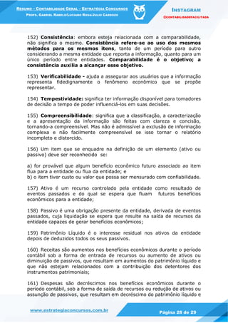 INSTAGRAM
@CONTABILIDADEFACILITADA
www.estrategiaconcursos.com.br Página 28 de 29
RESUMO – CONTABILIDADE GERAL – ESTRATÉGIA CONCURSOS
PROFS. GABRIEL RABELO/LUCIANO ROSA/JULIO CARDOZO
152) Consistência: embora esteja relacionada com a comparabilidade,
não significa o mesmo. Consistência refere-se ao uso dos mesmos
métodos para os mesmos itens, tanto de um período para outro
considerando a mesma entidade que reporta a informação, quanto para um
único período entre entidades. Comparabilidade é o objetivo; a
consistência auxilia a alcançar esse objetivo.
153) Verificabilidade - ajuda a assegurar aos usuários que a informação
representa fidedignamente o fenômeno econômico que se propõe
representar.
154) Tempestividade: significa ter informação disponível para tomadores
de decisão a tempo de poder influenciá-los em suas decisões.
155) Compreensibilidade: significa que a classificação, a caracterização
e a apresentação da informação são feitas com clareza e concisão,
tornando-a compreensível. Mas não é admissível a exclusão de informação
complexa e não facilmente compreensível se isso tornar o relatório
incompleto e distorcido.
156) Um item que se enquadre na definição de um elemento (ativo ou
passivo) deve ser reconhecido se:
a) for provável que algum benefício econômico futuro associado ao item
flua para a entidade ou flua da entidade; e
b) o item tiver custo ou valor que possa ser mensurado com confiabilidade.
157) Ativo é um recurso controlado pela entidade como resultado de
eventos passados e do qual se espera que fluam futuros benefícios
econômicos para a entidade;
158) Passivo é uma obrigação presente da entidade, derivada de eventos
passados, cuja liquidação se espera que resulte na saída de recursos da
entidade capazes de gerar benefícios econômicos;
159) Patrimônio Líquido é o interesse residual nos ativos da entidade
depois de deduzidos todos os seus passivos.
160) Receitas são aumentos nos benefícios econômicos durante o período
contábil sob a forma de entrada de recursos ou aumento de ativos ou
diminuição de passivos, que resultam em aumentos do patrimônio líquido e
que não estejam relacionados com a contribuição dos detentores dos
instrumentos patrimoniais;
161) Despesas são decréscimos nos benefícios econômicos durante o
período contábil, sob a forma de saída de recursos ou redução de ativos ou
assunção de passivos, que resultam em decréscimo do patrimônio líquido e
 