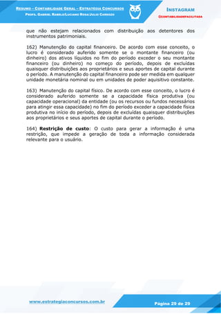 INSTAGRAM
@CONTABILIDADEFACILITADA
www.estrategiaconcursos.com.br Página 29 de 29
RESUMO – CONTABILIDADE GERAL – ESTRATÉGIA CONCURSOS
PROFS. GABRIEL RABELO/LUCIANO ROSA/JULIO CARDOZO
que não estejam relacionados com distribuição aos detentores dos
instrumentos patrimoniais.
162) Manutenção do capital financeiro. De acordo com esse conceito, o
lucro é considerado auferido somente se o montante financeiro (ou
dinheiro) dos ativos líquidos no fim do período exceder o seu montante
financeiro (ou dinheiro) no começo do período, depois de excluídas
quaisquer distribuições aos proprietários e seus aportes de capital durante
o período. A manutenção do capital financeiro pode ser medida em qualquer
unidade monetária nominal ou em unidades de poder aquisitivo constante.
163) Manutenção do capital físico. De acordo com esse conceito, o lucro é
considerado auferido somente se a capacidade física produtiva (ou
capacidade operacional) da entidade (ou os recursos ou fundos necessários
para atingir essa capacidade) no fim do período exceder a capacidade física
produtiva no início do período, depois de excluídas quaisquer distribuições
aos proprietários e seus aportes de capital durante o período.
164) Restrição de custo: O custo para gerar a informação é uma
restrição, que impede a geração de toda a informação considerada
relevante para o usuário.
 