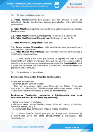 INSTAGRAM
@CONTABILIDADEFACILITADA
www.estrategiaconcursos.com.br Página 6 de 29
RESUMO – CONTABILIDADE GERAL – ESTRATÉGIA CONCURSOS
PROFS. GABRIEL RABELO/LUCIANO ROSA/JULIO CARDOZO
36) Os fatos contábeis podem ser:
1. Fatos Permutativos: São aqueles que não alteram o valor do
patrimônio líquido, constituindo apenas permutações entre elementos
patrimoniais.
2. Fatos Modificativos: São os que alteram o valor do patrimônio líquido.
Dividem-se em:
2.1. Fatos Modificativos Aumentativos : Aumentam o valor do PL
2.1. Fatos Modificativos Diminutivos: Diminuem o valor do PL
3. Fatos Mistos ou Compostos: Pode ser:
3.1. Fatos mistos Diminutivos: São simultaneamente permutativos e
modificativos diminutivos.
3.2. Fatos Mistos Aumentativos: São simultaneamente permutativos e
modificativos aumentativos.
37) O livro diário é um livro que contém o registro de todo e cada
lançamento em ordem cronológica, fato que nos permite compreender a
sequência de acontecimentos ocorridos na empresa. Ele é obrigatório para
a quase que totalidade dos empresários (ressalva-se o pequeno empresário
previsto na LC 123/2006).
38) Formalidades do livro diário
Extrínsecas (finalidade: dificultar adulteração):
- Deve ser encadernado;
- As folhas devem ser numeradas;
- Deve ser autenticado pela Junta Comercial do Estado (empresas
mercantis) ou pelo Registro Civil de Pessoas Jurídicas (empresas civis); e
- Deve haver termo de abertura e termo de encerramento.
Intrínsecas (finalidade: resguardar a fidedignidade dos fatos
ocorridos em relação aos fatos registrados):
- Seguir uma ordem cronológica;
- Não deve haver rasuras, borrões, sinais, linhas em branco, entrelinhas,
folhas em branco, etc.; e
- A escrituração deve ser feita em língua e moeda nacionais.
39) O livro razão é facultativo, principal (isto é, registram todos os fatos)
e sistemático (leva em conta principalmente a organização das
informações).
 