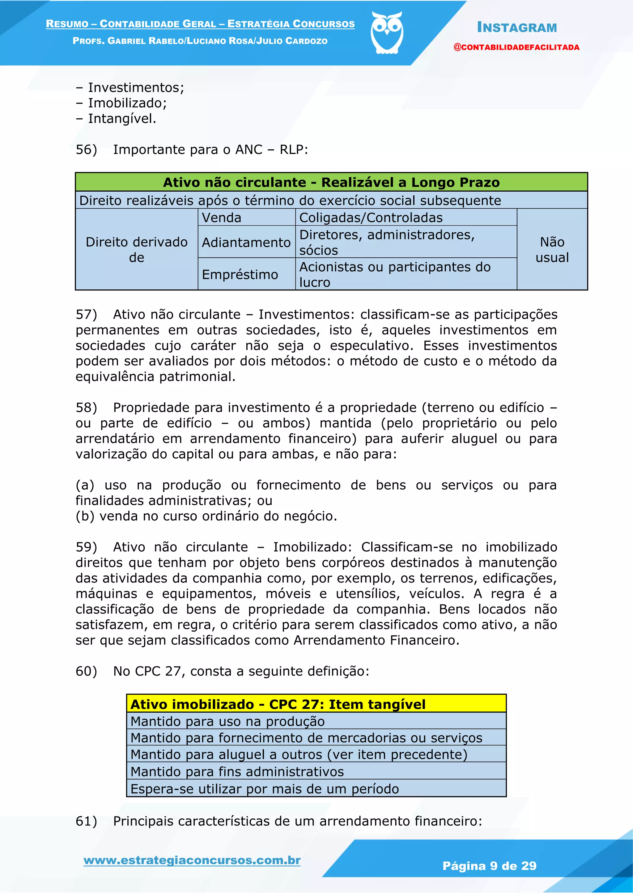 INSTAGRAM
@CONTABILIDADEFACILITADA
www.estrategiaconcursos.com.br Página 9 de 29
RESUMO – CONTABILIDADE GERAL – ESTRATÉGIA CONCURSOS
PROFS. GABRIEL RABELO/LUCIANO ROSA/JULIO CARDOZO
– Investimentos;
– Imobilizado;
– Intangível.
56) Importante para o ANC – RLP:
Ativo não circulante - Realizável a Longo Prazo
Direito realizáveis após o término do exercício social subsequente
Direito derivado
de
Venda Coligadas/Controladas
Não
usual
Adiantamento
Diretores, administradores,
sócios
Empréstimo
Acionistas ou participantes do
lucro
57) Ativo não circulante – Investimentos: classificam-se as participações
permanentes em outras sociedades, isto é, aqueles investimentos em
sociedades cujo caráter não seja o especulativo. Esses investimentos
podem ser avaliados por dois métodos: o método de custo e o método da
equivalência patrimonial.
58) Propriedade para investimento é a propriedade (terreno ou edifício –
ou parte de edifício – ou ambos) mantida (pelo proprietário ou pelo
arrendatário em arrendamento financeiro) para auferir aluguel ou para
valorização do capital ou para ambas, e não para:
(a) uso na produção ou fornecimento de bens ou serviços ou para
finalidades administrativas; ou
(b) venda no curso ordinário do negócio.
59) Ativo não circulante – Imobilizado: Classificam-se no imobilizado
direitos que tenham por objeto bens corpóreos destinados à manutenção
das atividades da companhia como, por exemplo, os terrenos, edificações,
máquinas e equipamentos, móveis e utensílios, veículos. A regra é a
classificação de bens de propriedade da companhia. Bens locados não
satisfazem, em regra, o critério para serem classificados como ativo, a não
ser que sejam classificados como Arrendamento Financeiro.
60) No CPC 27, consta a seguinte definição:
Ativo imobilizado - CPC 27: Item tangível
Mantido para uso na produção
Mantido para fornecimento de mercadorias ou serviços
Mantido para aluguel a outros (ver item precedente)
Mantido para fins administrativos
Espera-se utilizar por mais de um período
61) Principais características de um arrendamento financeiro:
 