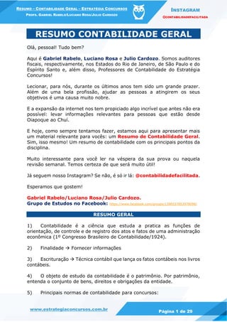 INSTAGRAM
@CONTABILIDADEFACILITADA
www.estrategiaconcursos.com.br Página 1 de 29
RESUMO – CONTABILIDADE GERAL – ESTRATÉGIA CONCURSOS
PROFS. GABRIEL RABELO/LUCIANO ROSA/JULIO CARDOZO
RESUMO CONTABILIDADE GERAL
Olá, pessoal! Tudo bem?
Aqui é Gabriel Rabelo, Luciano Rosa e Julio Cardozo. Somos auditores
fiscais, respectivamente, nos Estados do Rio de Janeiro, de São Paulo e do
Espírito Santo e, além disso, Professores de Contabilidade do Estratégia
Concursos!
Lecionar, para nós, durante os últimos anos tem sido um grande prazer.
Além de uma bela profissão, ajudar as pessoas a atingirem os seus
objetivos é uma causa muito nobre.
E a expansão da internet nos tem propiciado algo incrível que antes não era
possível: levar informações relevantes para pessoas que estão desde
Oiapoque ao Chuí.
E hoje, como sempre tentamos fazer, estamos aqui para apresentar mais
um material relevante para vocês: um Resumo de Contabilidade Geral.
Sim, isso mesmo! Um resumo de contabilidade com os principais pontos da
disciplina.
Muito interessante para você ler na véspera da sua prova ou naquela
revisão semanal. Temos certeza de que será muito útil!
Já seguem nosso Instagram? Se não, é só ir lá: @contabilidadefacilitada.
Esperamos que gostem!
Gabriel Rabelo/Luciano Rosa/Julio Cardozo.
Grupo de Estudos no Facebook: https://www.facebook.com/groups/1396537853978098/
RESUMO GERAL
1) Contabilidade é a ciência que estuda a pratica as funções de
orientação, de controle e de registro dos atos e fatos de uma administração
econômica (1º Congresso Brasileiro de Contabilidade/1924).
2) Finalidade  Fornecer informações
3) Escrituração  Técnica contábil que lança os fatos contábeis nos livros
contábeis.
4) O objeto de estudo da contabilidade é o patrimônio. Por patrimônio,
entenda o conjunto de bens, direitos e obrigações da entidade.
5) Principais normas de contabilidade para concursos:
 