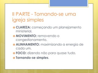 II PARTE - Tornando-se uma
igreja simples
 CLAREZA:    começando um planejamento
  ministerial.
 MOVIMENTO: removendo o
  congestionamento.
 ALINHAMENTO: maximizando a energia de
  cada um.
 FOCO: dizendo não para quase tudo.
 Tornando-se simples.
 