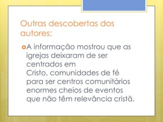 Outras descobertas dos
autores:
A informação mostrou que as
 igrejas deixaram de ser
 centrados em
 Cristo, comunidades de fé
 para ser centros comunitários
 enormes cheios de eventos
 que não têm relevância cristã.
 