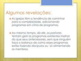 Algumas revelações:
  Asigrejas têm a tendência de caminhar
  para a complexidade, adicionando
  programas em cima de programas.

  Aomesmo tempo, diz ele, os pastores
  tentam gerir os programas existentes melhor
  do que seus antecessores, sem que ninguém
  faça o balanço de como esses programas
  estão fazendo discípulos ou só alimentando
  os membros.
 