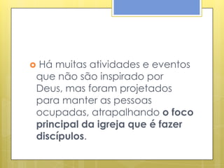 Há muitas atividades e eventos

que não são inspirado por
Deus, mas foram projetados
para manter as pessoas
ocupadas, atrapalhando o foco
principal da igreja que é fazer
discípulos.
 