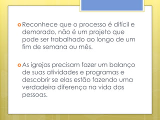  Reconhece  que o processo é difícil e
 demorado, não é um projeto que
 pode ser trabalhado ao longo de um
 fim de semana ou mês.

 Asigrejas precisam fazer um balanço
 de suas atividades e programas e
 descobrir se elas estão fazendo uma
 verdadeira diferença na vida das
 pessoas.
 