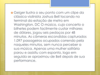  Geiger ilustra o seu ponto com um clipe da
 clássica violinista Joshua Bell tocando no
 terminal da estação de metro em
 Washington, DC O músico, cujo concerto o
 bilhetes podem facilmente custar milhares
 de dólares, jogou seis pedaços por 48
 minutos. As câmeras escondidas capturados
 1.097 passageiros ocupados correndo pela
 naqueles minutos, sem nunca perceber a
 sua música. Apenas uma mulher solitária
 parou e assistiu com espanto, logo em
 seguida se aproximou de Bell depois de sua
 performance.
 