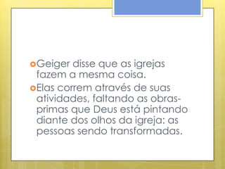 Geiger  disse que as igrejas
 fazem a mesma coisa.
Elas correm através de suas
 atividades, faltando as obras-
 primas que Deus está pintando
 diante dos olhos da igreja: as
 pessoas sendo transformadas.
 