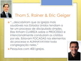 Thom S. Rainer & Eric Geiger
 “...descobriram que as igrejas mais
  saudáveis nos Estados Unidos tendiam a
  ter um processo de discipulado simples.
  Elas tinham CLAREZA sobre o PROCESSO e
  intencionalmente conduziam os cristãos
  por ele. Estavam FOCADAS nos elementos
  do processo e ALINHAVAVAM toda
  congregação neles.”
 Pesquisas com 400 igrejas.
 