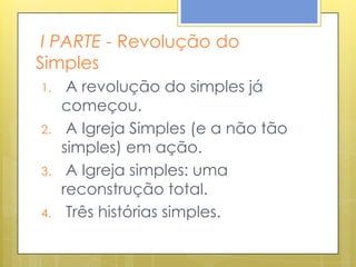 I PARTE - Revolução do
Simples
1.    A revolução do simples já
     começou.
2.    A Igreja Simples (e a não tão
     simples) em ação.
3.    A Igreja simples: uma
     reconstrução total.
4.    Três histórias simples.
 
