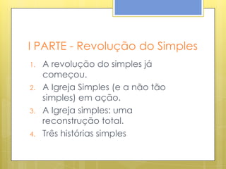 I PARTE - Revolução do Simples
1.   A revolução do simples já
     começou.
2.   A Igreja Simples (e a não tão
     simples) em ação.
3.   A Igreja simples: uma
     reconstrução total.
4.   Três histórias simples
 