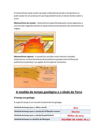 O metamorfismo pode resultar da acção combinada da pressão e temperatura ou
pode resultar de um processo em que haja predomínio de um destes factores sobre o
outro.

Metamorfismo de contato - metamorfismo experimentado pelas rochas adjacentes a
uma intrusão magmática devido ao aquecimento provocado pelo calor proveniente do
magma.




Metamorfismo regional - é causado por pressões muito intensas e elevadas
temperaturas, caracteristicamente desenvolvido em grandes áreas (milhares de
quilómetros quadrados), nas regiões de formação de montanhas.




  A medida do tempo geológico e a idade da Terra
O tempo em geologia
A noção de tempo é um conceito fundamental em geologia.
 