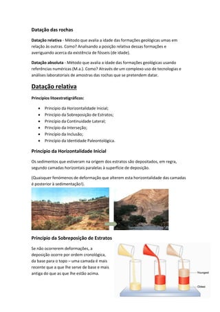 Datação das rochas
Datação relativa - Método que avalia a idade das formações geológicas umas em
relação às outras. Como? Analisando a posição relativa dessas formações e
averiguando acerca da existência de fósseis (de idade).

Datação absoluta - Método que avalia a idade das formações geológicas usando
referências numéricas (M.a.). Como? Através de um complexo uso de tecnologias e
análises laboratoriais de amostras das rochas que se pretendem datar.

Datação relativa
Princípios litoestratigráficos:

      Princípio da Horizontalidade Inicial;
      Princípio da Sobreposição de Estratos;
      Princípio da Continuidade Lateral;
      Princípio da Interseção;
      Princípio da Inclusão;
      Princípio da Identidade Paleontológica.

Princípio da Horizontalidade Inicial
Os sedimentos que estiveram na origem dos estratos são depositados, em regra,
segundo camadas horizontais paralelas à superfície de deposição.

(Quaisquer fenómenos de deformação que alterem esta horizontalidade das camadas
é posterior à sedimentação!).




Princípio da Sobreposição de Estratos
Se não ocorrerem deformações, a
deposição ocorre por ordem cronológica,
da base para o topo – uma camada é mais
recente que a que lhe serve de base e mais
antiga do que as que lhe estão acima.
 