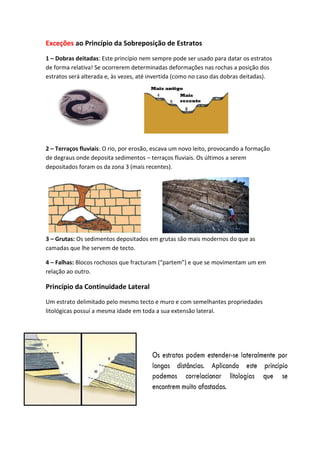 Exceções ao Princípio da Sobreposição de Estratos
1 – Dobras deitadas: Este princípio nem sempre pode ser usado para datar os estratos
de forma relativa! Se ocorrerem determinadas deformações nas rochas a posição dos
estratos será alterada e, às vezes, até invertida (como no caso das dobras deitadas).




2 – Terraços fluviais: O rio, por erosão, escava um novo leito, provocando a formação
de degraus onde deposita sedimentos – terraços fluviais. Os últimos a serem
depositados foram os da zona 3 (mais recentes).




3 – Grutas: Os sedimentos depositados em grutas são mais modernos do que as
camadas que lhe servem de tecto.

4 – Falhas: Blocos rochosos que fracturam (“partem”) e que se movimentam um em
relação ao outro.

Princípio da Continuidade Lateral
Um estrato delimitado pelo mesmo tecto e muro e com semelhantes propriedades
litológicas possuí a mesma idade em toda a sua extensão lateral.
 