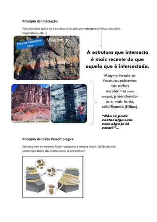 Princípio da Interseção
Este princípio aplica-se a estratos afectados por estruturas (falhas, intrusões
magmáticas, etc…).




Princípio da Idade Paleontológica
Estratos com os mesmos fósseis possuem a mesma idade. Os fósseis são
contemporâneos das rochas onde se encontram!
 