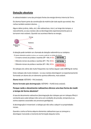 Datação absoluta
A radioactividade é uma das principais fontes de energia térmica interna da Terra.

Os átomos fazem parte da constituição da matéria (de tudo aquilo que existe). Nas
rochas também existem átomos.

Alguns deles (urânio, rádio, etc.) são radioactivos, isto é, ao longo dos tempos, e
naturalmente, os seus núcleos vão-se desintegrando espontaneamente para se
tornarem mais estáveis. Quando isso acontece liberta-se energia.




A datação pode também ser chamada de datação radiométrica ou isotópica.




Os isótopos de urânio são muito frequentes nas rochas (1g por cada 1000 Kg de rocha).

Estes isótopos são muito instáveis – os seus núcleos desintegram-se espontaneamente
formando um átomo de um elemento químico diferente, mais estável.

Átomo inicial: ISÓTOPO – PAI (instável).

Átomo formado após desintegração: ISÓTOPO – FILHO (mais estável).

Porque razão o decaimento radioactivo oferece uma boa forma de medir
o tempo de forma absoluta?
A taxa de decaimento radioactivo (desintegração dos isótopos-pai em isótopos-filho) é
constante para cada isótopo (não varia com condições de pressão, temperatura ou
outros aspectos associados aos processos geológicos).

A desintegração é irreversível: o isótopo-pai não volta a adquirir as propriedades
iniciais.

Quando a rocha se forma adquire elementos radioactivos que se começam a
desintegrar marcando o momento de formação daquela rocha.
 