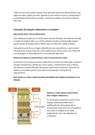 Todos os seres vivos contêm carbono. Ele é absorvido pelos seres fotossintéticos e daí
segue por toda a cadeia alimentar. Quando os seres morrem inicia-se o decaimento! E
a arqueologia estuda eventos recentes – interessam isótopos com menor tempo de
semi-vida.



Limitações da datação radiométrica ou isotópica
Não permite datar rochas sedimentares.

Este método pressupõe que as rochas sejam sistemas fechados, não existindo entradas
ou saídas de isótopos. Mas, se as rochas sofrerem erosão ou meteorização, podem
ocorrer perdas de isótopos (pais e filhos) o que irá influenciar a idade atribuída.

Cada grão de areia tem um relógio calibrado para uma data distinta, a qual remonta
provavelmente a muito antes de a rocha sedimentar se formar. Assim, em matéria de
cronometragem, a rocha sedimentar é uma confusão. Não serve.

Atribuí uma idade ao metamorfismo e não à rocha antes de o sofrer.

Se tivermos em conta que as rochas metamórficas resultam de modificações, devidas a
pressão e temperatura, sofridas por outras rochas, o metamorfismo que as afectou
não elimina os átomos-filho que elas possam conter nesse momento e, dessa forma,
obtém-se uma idade superior à que deveria corresponder à última fase de
metamorfismo.

Nem sempre as rochas contêm grandes quantidades dos isótopos necessários à sua
datação.




                                          Apenas as rochas ígneas proporcionam
                                          bons relógios radioactivos.

                                          As rochas ígneas costumam conter muitos
                                          isótopos radioactivos diferentes. A
                                          solidificação das rochas ígneas dá-se
                                          bruscamente, o que tem uma consequência
                                          feliz: todos os relógios de um dado
                                          fragmento de rocha são calibrados em
                                          simultâneo.
 