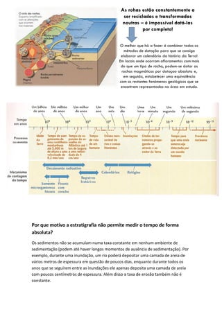 Por que motivo a estratigrafia não permite medir o tempo de forma
absoluta?
Os sedimentos não se acumulam numa taxa constante em nenhum ambiente de
sedimentação (podem até haver longos momentos de ausência de sedimentação). Por
exemplo, durante uma inundação, um rio poderá depositar uma camada de areia de
vários metros de espessura em questão de poucos dias, enquanto durante todos os
anos que se seguirem entre as inundações ele apenas deposita uma camada de areia
com poucos centímetros de espessura. Além disso a taxa de erosão também não é
constante.
 