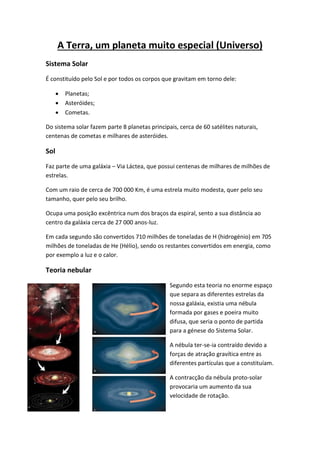 A Terra, um planeta muito especial (Universo)
Sistema Solar
É constituído pelo Sol e por todos os corpos que gravitam em torno dele:

         Planetas;
         Asteróides;
         Cometas.

Do sistema solar fazem parte 8 planetas principais, cerca de 60 satélites naturais,
centenas de cometas e milhares de asteróides.

Sol
Faz parte de uma galáxia – Via Láctea, que possui centenas de milhares de milhões de
estrelas.

Com um raio de cerca de 700 000 Km, é uma estrela muito modesta, quer pelo seu
tamanho, quer pelo seu brilho.

Ocupa uma posição excêntrica num dos braços da espiral, sento a sua distância ao
centro da galáxia cerca de 27 000 anos-luz.

Em cada segundo são convertidos 710 milhões de toneladas de H (hidrogénio) em 705
milhões de toneladas de He (Hélio), sendo os restantes convertidos em energia, como
por exemplo a luz e o calor.

Teoria nebular
                                                Segundo esta teoria no enorme espaço
                                                que separa as diferentes estrelas da
                                                nossa galáxia, existia uma nébula
                                                formada por gases e poeira muito
                                                difusa, que seria o ponto de partida
                                                para a génese do Sistema Solar.

                                                A nébula ter-se-ia contraído devido a
                                                forças de atração gravítica entre as
                                                diferentes partículas que a constituíam.

                                                A contracção da nébula proto-solar
                                                provocaria um aumento da sua
                                                velocidade de rotação.
 