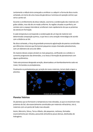 Lentamente a nébula teria começado a arrefecer e a adquirir a forma de disco muito
achatado, em torno de uma massa de gás densa e luminosa em posição central, que
seria o proto-sol.

Durante o arrefecimento do disco nebular, ocorreria a condensação dos materiais em
grãos sólidos, mas não de um modo uniforme. As regiões situadas na periferia, em
contato com o espaço intersideral, arrefeciam mais rapidamente do que as próximas
da estrela em formação.

A cada temperatura corresponde a condensação de um tipo de material com
determinada composição química, o que leva a uma zonação mineralógica de acordo
com a distância ao Sol.

No disco achatado, a força da gravidade provocaria aglutinação de poeiras constituídas
por diferentes minerais que formariam pequenos corpos chamados planetesimais,
com um diâmetro de cerca de 100m.

Os maiores desses corpos atraíam os mais pequenos, verificando-se a colisão e o
aumento progressivo das dimensões, o eu levou à formação de planetesimais com
alguns quilómetros.

Todo este processo designado acreção, desencadeou um bombardeamento cada vez
maior, formandos os protoplanetas.

Finalmente os protoplanetas por acreção de novos materiais, teriam dado origem a
planetas.




Planetas Telúricos
Os planetas que se formaram a temperaturas mais elevadas, os que se encontram mais
próximos do Sol, são essencialmente constituídos por materiais refractários, isto é,
materiais com um ponto de fusão mais elevado

Assim, Mercúrio, Vénus, Terra e Marte, são pequenos, rochosos, formados
essencialmente por silicatos, possuindo atmosferas pouco densas, destituídas de
hidrogénio.
 