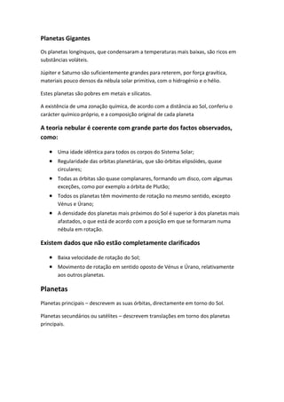 Planetas Gigantes
Os planetas longínquos, que condensaram a temperaturas mais baixas, são ricos em
substâncias voláteis.

Júpiter e Saturno são suficientemente grandes para reterem, por força gravítica,
materiais pouco densos da nébula solar primitiva, com o hidrogénio e o hélio.

Estes planetas são pobres em metais e silicatos.

A existência de uma zonação química, de acordo com a distância ao Sol, conferiu o
carácter químico próprio, e a composição original de cada planeta

A teoria nebular é coerente com grande parte dos factos observados,
como:

    Uma idade idêntica para todos os corpos do Sistema Solar;
    Regularidade das orbitas planetárias, que são órbitas elipsóides, quase
       circulares;
    Todas as órbitas são quase complanares, formando um disco, com algumas
       exceções, como por exemplo a órbita de Plutão;
    Todos os planetas têm movimento de rotação no mesmo sentido, excepto
       Vénus e Úrano;
    A densidade dos planetas mais próximos do Sol é superior à dos planetas mais
       afastados, o que está de acordo com a posição em que se formaram numa
       nébula em rotação.

Existem dados que não estão completamente clarificados

    Baixa velocidade de rotação do Sol;
    Movimento de rotação em sentido oposto de Vénus e Úrano, relativamente
       aos outros planetas.

Planetas
Planetas principais – descrevem as suas órbitas, directamente em torno do Sol.

Planetas secundários ou satélites – descrevem translações em torno dos planetas
principais.
 