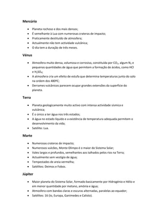 Mercúrio

       Planeta rochoso e dos mais densos;
       É semelhante à Lua com numerosas crateras de impacto;
       Praticamente destituído de atmosfera;
       Actualmente não tem actividade vulcânica;
       O dia tem a duração de três meses.

Vénus

       Atmosfera muito densa, volumosa e corrosiva, constituída por CO2, algum N2 e
        pequenas quantidades de água que permitem a formação de ácidos, como HCl
        e H2SO4;
       A atmosfera cria um efeito de estufa que determina temperaturas junto do solo
        na ordem dos 480ºC;
       Derrames vulcânicos parecem ocupar grandes extensões da superfície do
        planeta.

Terra

       Planeta geologicamente muito activo com intensa actividade sísmica e
        vulcânica;
       É o único a ter água nos três estados;
       A água no estado líquido e a existência de temperatura adequada permitem o
        desenvolvimento da vida;
       Satélite: Lua.

Marte

       Numerosas crateras de impacto;
       Numerosos vulcões, Monte Olimpo é o maior do Sistema Solar;
       Vales largos e profundos, semelhantes aos talhados pelos rios na Terra;
       Actualmente sem vestígio de água;
       Tempestades de areia vermelha;
       Satélites: Deimos e Fobos.

Júpiter

       Maior planeta do Sistema Solar, formado basicamente por Hidrogénio e Hélio e
        em menor quantidade por metano, amónia e água;
       Atmosfera com bandas claras e escuras alternadas, paralelas ao equador;
       Satélites: 16 (Io, Europa, Ganimedes e Calisto).
 