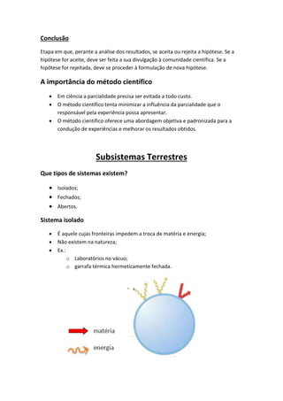 Conclusão
Etapa em que, perante a análise dos resultados, se aceita ou rejeita a hipótese. Se a
hipótese for aceite, deve ser feita a sua divulgação à comunidade científica. Se a
hipótese for rejeitada, deve se proceder à formulação de nova hipótese.

A importância do método científico
      Em ciência a parcialidade precisa ser evitada a todo custo.
      O método científico tenta minimizar a influência da parcialidade que o
       responsável pela experiência possa apresentar.
      O método científico oferece uma abordagem objetiva e padronizada para a
       condução de experiências e melhorar os resultados obtidos.




                        Subsistemas Terrestres
Que tipos de sistemas existem?

    Isolados;
    Fechados;
    Abertos.

Sistema isolado

      É aquele cujas fronteiras impedem a troca de matéria e energia;
      Não existem na natureza;
      Ex.:
            o Laboratórios no vácuo;
            o garrafa térmica hermeticamente fechada.
 
