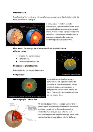 Diferenciação
Inicialmente a Terra teria uma estrutura homogénea, com uma distribuição regular do
ferro, dos silicatos e da água.

                                            A estrutura da Terra tem camadas
                                            concêntricas, com um núcleo central muito
                                            denso rodeado por um manto, e este pela
                                            crosta, menos densos, a existência de uma
                                            atmosfera e de uma hidrosfera levaram a
                                            procurar uma explicação para essa
                                            diferenciação estrutural e química.



Que fontes de energia estariam envolvidas no processo de
diferenciação?

      Impacto dos planetesimais;
      Compressão;
      Desintegração radioactiva.

Impacto dos planetesimais
Energia cinética era convertida em calor.

Compressão
                                             As zonas internas do planeta eram
                                             comprimidas sob o peso crescente da
                                             acumulação de novos materiais. Como
                                             resultado o calor acumulava-se e a
                                             temperatura aumentava no interior da
                                             Terra Compressão do planeta resultante
                                             do seu próprio peso.

Desintegração radioactiva
                                 Os átomos dos elementos pesados, urânio, tório e
                                 potássio (por ex.) desintegram-se espontaneamente,
                                 emitindo energia e transformando-se noutros
                                 elementos mais estáveis. Esse calor flui com
                                 dificuldade devido à fraca condutividade térmica das
                                 rochas, ficando armazenado no interior da Terra.
 