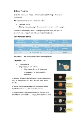 Sistema Terra-Lua
   O satélite preserva as marcas acontecidas antes da formação dos nossos
   continentes.

   A Lua e a Terra interactuam uma com a outra:

          Efeito das Marés;
          Dá origem a que a rotação da Lua seja síncrona com a sua translação.

   Entre a Lua e a Terra existe uma forte ligação gravitacional, pelo que são
   considerados, por alguns cientistas, como planetas duplos.

   Características da Lua




   A Lua possui a mesma origem que o seu planeta principal.

   Origem da Lua

          Origem incerta;
          Origem comum com a Terra:
               o A lua desprendeu-se de uma massa
                  incandescente de rocha liquefeita
                  primordial.

Um planeta desaparecido Theia, com o tamanho de Marte,
ainda no princípio da Terra, teria chocado como nosso
planeta.

Da colisão, resultou a desintegração do planeta Theia é
forçado à expulsão de pedaços de rocha líquida.

Estes pequenos corpos condensados num mesmo corpo
teriam ficado aprisionados no campo gravitacional da Terra.
 