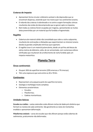 Crateras de impacto

      Apresentam forma circular e diâmetro variável e são depressões que se
       encontram dispersas, existindo quer nos mares quer nos continentes lunares;
      O rebordo das crateras é sobrelevado e no centro surgem formações cónicas
       resultantes das ondas de descompressão que se geram após os impactos;
      Nem todas as crateras foram ocupadas por magmas, apresentando-se muitas
       delas preenchidas por um material que foi fundido e fragmentado.

Rególito

      Cobertura de material sólido não consolidado que cobre a rocha subjacente,
       resultante de contracções e dilatações que experimentam os minerais lunares
       devido às grandes amplitudes térmicas que suportam;
      O rególito lunar é um material pulverulento, desde um pó fino até blocos de
       vários metros de diâmetro, solto, de cor acinzentada, com numerosas esferas
       vitrificadas que resultaram do arrefecimento de rocha fundida após um
       impacto meteorítico.

                              Planeta Terra
Áreas continentais

      Ocupam 36% da superfície terrestre (29% emersos e 7% imersos).
      Têm uma espessura que varia entre os 20 e 70 Km.

Continentes

      Representam uma pequena parte da superfície terrestre.
      Geologia e morfologia muito complexa.
      Elementos característicos:
          o Escudos;
          o Plataformas;
          o Cadeias montanhosas.

Unidades básicas
Escudos ou cratões – vastas extensões onde afloram rochas de idade pré-câmbrica que
formam os núcleos de cada continente. São geralmente as raízes de montanhas
erodidas e apresentam deformação.

Plataformas estáveis – zonas de escudos que não afloram porque estão cobertas de
sedimentos, praticamente não deformadas.
 