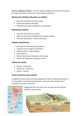 Cinturas orogénicas recentes – enormes cadeias alongadas de montanhas, resultantes
da colisão continente-continente ou placa oceânica-continente.

Núcleos pré-câmbricos (Escudos ou cratões):

      Bases de continentes com baixo relevo;
      Rochas pré câmbricas dobradas;
      Predomínio de rochas magmáticas e metamórficas.

Plataformas estáveis

      Zonas não aflorantes dos escudos;
      Cobertura sedimentar resultante da erosão dos escudos;
      Áreas não deformadas – estratos horizontais.

Cadeias montanhosas

      Resultam da colisão de placas litosféricas;
      Localizam-se em margens continentais;
      Cadeias recentes –relevo elevado;
      Áreas extensas;
      Rochas intensamente dobradas e deformadas;
      Cadeias de montanhas com dobras e falhas.

Cadeias de colisão

      Oceano – Continente;
      Continente – Continente;
      Oceano – Oceano.

Como se formam estas cadeias?
As regiões da crosta continental hoje ocupadas por cadeias montanhosas, podem ter
correspondido, num passado muito distante, a bacias de sedimentação, que se
localizavam entre dois continentes.

                 A ligação da Índia com a Ásia, ficou marcada, pela formação da
                 cordilheira dos Himalaias.
 