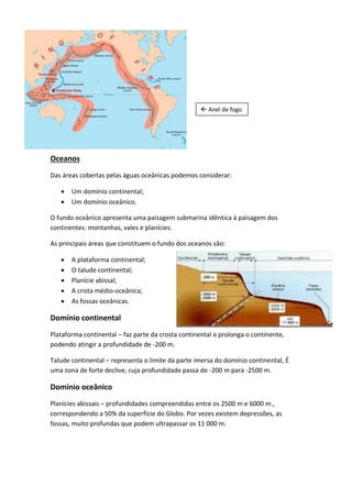  Anel de fogo




Oceanos
Das áreas cobertas pelas águas oceânicas podemos considerar:

      Um domínio continental;
      Um domínio oceânico.

O fundo oceânico apresenta uma paisagem submarina idêntica à paisagem dos
continentes: montanhas, vales e planícies.

As principais áreas que constituem o fundo dos oceanos são:

      A plataforma continental;
      O talude continental;
      Planície abissal;
      A crista médio-oceânica;
      As fossas oceânicas.

Domínio continental
Plataforma continental – faz parte da crosta continental e prolonga o continente,
podendo atingir a profundidade de -200 m.

Talude continental – representa o limite da parte imersa do domínio continental, É
uma zona de forte declive, cuja profundidade passa de -200 m para -2500 m.

Domínio oceânico
Planícies abissais – profundidades compreendidas entre os 2500 m e 6000 m.,
correspondendo a 50% da superfície do Globo. Por vezes existem depressões, as
fossas, muito profundas que podem ultrapassar os 11 000 m.
 