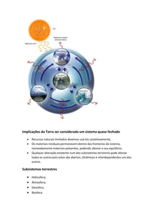 Implicações da Terra ser considerada um sistema quase fechado

     Recursos naturais limitados devemos usá-los cautelosamente;
     Os materiais residuais permanecem dentro das fronteiras do sistema,
      nomeadamente materiais poluentes, podendo afectar o seu equilíbrio;
     Qualquer alteração existente num dos subsistemas terrestres pode afectar
      todos os outros pois estes são abertos, dinâmicos e interdependentes uns dos
      outros.

Subsistemas terrestres

     Hidrosfera;
     Atmosfera;
     Geosfera;
     Biosfera.
 