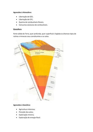 Agressões à Atmosfera:

      Libertação de GEE;
      Libertação de CFC;
      Queima de combustíveis fósseis;
      Consumos excessivo de combustíveis.

Geosfera
Parte sólida da Terra, quer profunda, quer superficial. Engloba os diversos tipos de
rochas e minerais seus constituintes e os solos.




Agressões à Geosfera:

      Agricultura intensiva;
      Poluição dos solos;
      Exploração mineira;
      Exploração de energia fóssil.
 