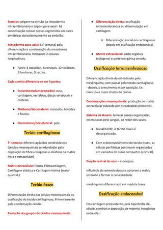 Somitos: origem na divisão da mesoderma
intraembrionário e depois para-axial - há
condensação celular desses segmentos em pares
simétricos dorsolateralmente ao embrião.
Mesoderma para-axial: (3° semana) pela
diferenciação e condensação do mesoderma
intraembrionário, formando 2 colunas
longitudinais.
● Pares: 4 occipitais, 8 cervicais, 12 torácicos,
5 lombares, 5 sacrais.
Cada somito diferencia-se em 3 partes:
● Esclerótomo/anteromedial: osso,
cartilagem, vertebras, discos vertebrais e
costelas.
● Miótomo/dorsolateral: músculos, tendões
e fáscias.
● Dermatomo/dorsolateral: pele.
Tecido cartilaginoso
5° semana: diferenciação dos condroblastos
(células mesenquimais arredondadas pela
deposição de fibras colágenas e elásticas na matriz
intra e extracelular)
Matriz extracelular: forma Fibrocartilagem;
Cartilagem elástica e Cartilagem hialina (maior
quantid.)
Tecido ósseo
Diferenciação direta das células mesenquimais ou
ossificação do tecido cartilaginoso; Primeiramente
pela condensação celular.
Evolução dos grupos de células mesenquimais:
● Diferenciação direta: ossificação
intramembranosa ou diferenciação em
cartilagem.
○ Diferenciação inicial em cartilagem e
depois em ossificação endocondral.
● Matriz extracelular: parte orgânica
(colágeno) e parte inorgânica amorfa.
Ossificação intramembranosa
Diferenciação direta do osteoblasto pelo
mesênquima, sem passar pelo tecido cartilaginoso
- depois, o crescimento é por aposição. Ex:
clavícula e ossos chatos do crânio
Condensações mesenquimais: produção de matriz
extracelular osteoide por osteoblastos primitivos.
Sistema de Havers: lamelas ósseas organizadas,
estimuladas pelo sangue, ao redor dos vasos.
● Inicialmente, o tecido ósseo é
desorganizado.
● Com o desenvolvimento do tecido ósseo, as
células periféricas continuam organizadas
em camadas de ossos compactos (cortical).
Porção central do osso - esponjoso.
influência do osteoclasto para absorver a matriz
osteoide e formar o canal medular.
mesênquima diferenciado em medula óssea.
Ossificação endocondral
Em cartilagem preexistente, pela hipertrofia das
células condrais e deposição de material inorgânico
entre elas.
 
