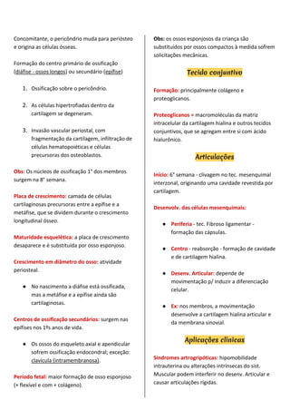 Concomitante, o pericôndrio muda para periósteo
e origina as células ósseas.
Formação do centro primário de ossificação
(diáfise - ossos longos) ou secundário (epífise)
1. Ossificação sobre o pericôndrio.
2. As células hipertrofiadas dentro da
cartilagem se degeneram.
3. Invasão vascular periostal, com
fragmentação da cartilagem, infiltração de
células hematopoiéticas e células
precursoras dos osteoblastos.
Obs: Os núcleos de ossificação 1° dos membros
surgem na 8° semana.
Placa de crescimento: camada de células
cartilaginosas precursoras entre a epífise e a
metáfise, que se dividem durante o crescimento
longitudinal ósseo.
Maturidade esquelética: a placa de crescimento
desaparece e é substituída por osso esponjoso.
Crescimento em diâmetro do osso: atividade
periosteal.
● No nascimento a diáfise está ossificada,
mas a metáfise e a epífise ainda são
cartilaginosas.
Centros de ossificação secundários: surgem nas
epífises nos 1ºs anos de vida.
● Os ossos do esqueleto axial e apendicular
sofrem ossificação endocondral; exceção:
clavícula (intramembranosa).
Período fetal: maior formação de osso esponjoso
(+ flexível e com + colágeno).
Obs: os ossos esponjosos da criança são
substituídos por ossos compactos à medida sofrem
solicitações mecânicas.
Tecido conjuntivo
Formação: principalmente colágeno e
proteoglicanos.
Proteoglicanos = macromoléculas da matriz
intracelular da cartilagem hialina e outros tecidos
conjuntivos, que se agregam entre si com ácido
hialurônico.
Articulações
Início: 6° semana - clivagem no tec. mesenquimal
interzonal, originando uma cavidade revestida por
cartilagem.
Desenvolv. das células mesenquimais:
● Periferia - tec. Fibroso ligamentar -
formação das cápsulas.
● Centro - reabsorção - formação de cavidade
e de cartilagem hialina.
● Desenv. Articular: depende de
movimentação p/ induzir a diferenciação
celular.
● Ex: nos membros, a movimentação
desenvolve a cartilagem hialina articular e
da membrana sinovial.
Aplicações clínicas
Síndromes artrogripóticas: hipomobilidade
intrauterina ou alterações intrínsecas do sist.
Muscular podem interferir no desenv. Articular e
causar articulações rígidas.
 